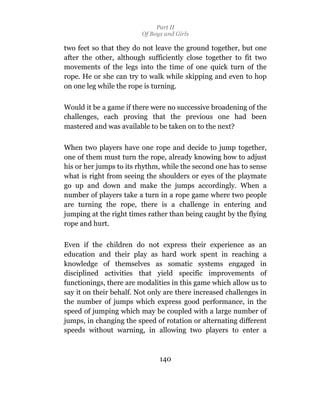 Part II
                         Of Boys and Girls

two feet so that they do not leave the ground together, but one
after the other, although sufficiently close together to fit two
movements of the legs into the time of one quick turn of the
rope. He or she can try to walk while skipping and even to hop
on one leg while the rope is turning.

Would it be a game if there were no successive broadening of the
challenges, each proving that the previous one had been
mastered and was available to be taken on to the next?

When two players have one rope and decide to jump together,
one of them must turn the rope, already knowing how to adjust
his or her jumps to its rhythm, while the second one has to sense
what is right from seeing the shoulders or eyes of the playmate
go up and down and make the jumps accordingly. When a
number of players take a turn in a rope game where two people
are turning the rope, there is a challenge in entering and
jumping at the right times rather than being caught by the flying
rope and hurt.

Even if the children do not express their experience as an
education and their play as hard work spent in reaching a
knowledge of themselves as somatic systems engaged in
disciplined activities that yield specific improvements of
functionings, there are modalities in this game which allow us to
say it on their behalf. Not only are there increased challenges in
the number of jumps which express good performance, in the
speed of jumping which may be coupled with a large number of
jumps, in changing the speed of rotation or alternating different
speeds without warning, in allowing two players to enter a



                               140
 