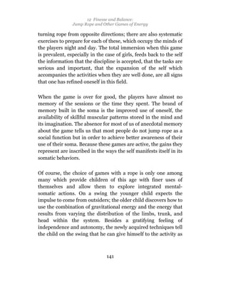 12 Finesse and Balance:
                Jump Rope and Other Games of Energy

turning rope from opposite directions; there are also systematic
exercises to prepare for each of these, which occupy the minds of
the players night and day. The total immersion when this game
is prevalent, especially in the case of girls, feeds back to the self
the information that the discipline is accepted, that the tasks are
serious and important, that the expansion of the self which
accompanies the activities when they are well done, are all signs
that one has refined oneself in this field.

When the game is over for good, the players have almost no
memory of the sessions or the time they spent. The brand of
memory built in the soma is the improved use of oneself, the
availability of skillful muscular patterns stored in the mind and
its imagination. The absence for most of us of anecdotal memory
about the game tells us that most people do not jump rope as a
social function but in order to achieve better awareness of their
use of their soma. Because these games are active, the gains they
represent are inscribed in the ways the self manifests itself in its
somatic behaviors.

Of course, the choice of games with a rope is only one among
many which provide children of this age with finer uses of
themselves and allow them to explore integrated mental-
somatic actions. On a swing the younger child expects the
impulse to come from outsiders; the older child discovers how to
use the combination of gravitational energy and the energy that
results from varying the distribution of the limbs, trunk, and
head within the system. Besides a gratifying feeling of
independence and autonomy, the newly acquired techniques tell
the child on the swing that he can give himself to the activity as



                                141
 