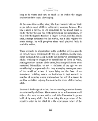Part II
                         Of Boys and Girls

long as he wants and vary as much as he wishes the height
attained and the speed of swinging.

At the same time as they study the fine characteristics of their
active selves, most children deliberately conquer balance. If a
boy is given a bicycle, he will soon learn to ride it and begin to
study whether he can ride without touching the handlebars, or
with only the lightest touch of a finger. He will, one day, much
later, attempt acrobatics on the bicycle, but if they require too
much energy, he will postpone them until physical bulk is
available to him.

There seems to be a fascination in the walls that serve as guards
on cliffs, bridges, promenades by the sea. Children, mainly boys,
climb them and run along them to the despair of accompanying
adults. Walking on imaginary or actual lines on floors or roads,
putting one foot in front of the other, balancing with one’s arms
stretched, blindfolded or not — children of the age we are
considering know precisely that they are trying to conquer parts
of the world of action. A beam lying on the floor of an
abandoned building seems an invitation to test oneself. A
number of stepping stones scattered on the bed of a stream is
another invitation to jump from one to the other while avoiding
a fall.

Because it is the age of action, the surrounding universe is seen
as animated by children. There seems to be a dimension to all
objects that can become active, and this dimension is gotten
hold of by every child. Far from being the expression of the
primitive alive in the child, it is the expression rather of the



                               142
 