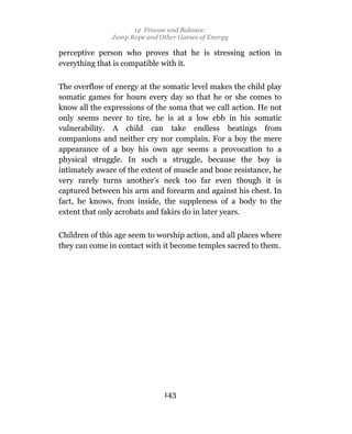 12 Finesse and Balance:
               Jump Rope and Other Games of Energy

perceptive person who proves that he is stressing action in
everything that is compatible with it.

The overflow of energy at the somatic level makes the child play
somatic games for hours every day so that he or she comes to
know all the expressions of the soma that we call action. He not
only seems never to tire, he is at a low ebb in his somatic
vulnerability. A child can take endless beatings from
companions and neither cry nor complain. For a boy the mere
appearance of a boy his own age seems a provocation to a
physical struggle. In such a struggle, because the boy is
intimately aware of the extent of muscle and bone resistance, he
very rarely turns another’s neck too far even though it is
captured between his arm and forearm and against his chest. In
fact, he knows, from inside, the suppleness of a body to the
extent that only acrobats and fakirs do in later years.

Children of this age seem to worship action, and all places where
they can come in contact with it become temples sacred to them.




                              143
 