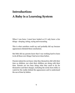 Introduction:
A Baby is a Learning System




When I was born, I must have looked as if I only knew a few
things - sleeping, eating, crying and evacuating.

This is what outsiders could say and probably did say because
appearances dictated these conclusions.

But little did my parents know that I was working hard to learn
to do all those new things I had never done before.

Parents indeed do not know what they themselves did with their
time as children, nor what their children are doing with their
time. Parents are too busy doing what they need to do for
themselves and their charges, including the newly born child, to
watch for the reality behind the appearances and to understand
the use of time by babies.




                               9
 