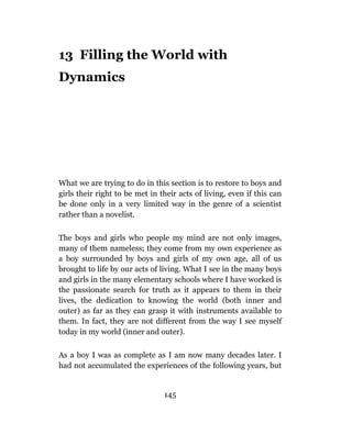 13 Filling the World with
Dynamics




What we are trying to do in this section is to restore to boys and
girls their right to be met in their acts of living, even if this can
be done only in a very limited way in the genre of a scientist
rather than a novelist.

The boys and girls who people my mind are not only images,
many of them nameless; they come from my own experience as
a boy surrounded by boys and girls of my own age, all of us
brought to life by our acts of living. What I see in the many boys
and girls in the many elementary schools where I have worked is
the passionate search for truth as it appears to them in their
lives, the dedication to knowing the world (both inner and
outer) as far as they can grasp it with instruments available to
them. In fact, they are not different from the way I see myself
today in my world (inner and outer).

As a boy I was as complete as I am now many decades later. I
had not accumulated the experiences of the following years, but


                                145
 