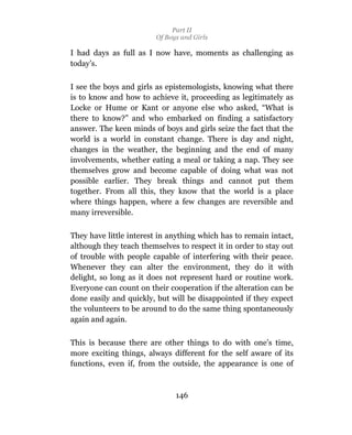 Part II
                         Of Boys and Girls

I had days as full as I now have, moments as challenging as
today’s.

I see the boys and girls as epistemologists, knowing what there
is to know and how to achieve it, proceeding as legitimately as
Locke or Hume or Kant or anyone else who asked, “What is
there to know?” and who embarked on finding a satisfactory
answer. The keen minds of boys and girls seize the fact that the
world is a world in constant change. There is day and night,
changes in the weather, the beginning and the end of many
involvements, whether eating a meal or taking a nap. They see
themselves grow and become capable of doing what was not
possible earlier. They break things and cannot put them
together. From all this, they know that the world is a place
where things happen, where a few changes are reversible and
many irreversible.

They have little interest in anything which has to remain intact,
although they teach themselves to respect it in order to stay out
of trouble with people capable of interfering with their peace.
Whenever they can alter the environment, they do it with
delight, so long as it does not represent hard or routine work.
Everyone can count on their cooperation if the alteration can be
done easily and quickly, but will be disappointed if they expect
the volunteers to be around to do the same thing spontaneously
again and again.

This is because there are other things to do with one’s time,
more exciting things, always different for the self aware of its
functions, even if, from the outside, the appearance is one of



                               146
 