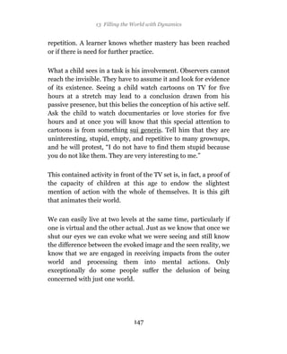 13 Filling the World with Dynamics


repetition. A learner knows whether mastery has been reached
or if there is need for further practice.

What a child sees in a task is his involvement. Observers cannot
reach the invisible. They have to assume it and look for evidence
of its existence. Seeing a child watch cartoons on TV for five
hours at a stretch may lead to a conclusion drawn from his
passive presence, but this belies the conception of his active self.
Ask the child to watch documentaries or love stories for five
hours and at once you will know that this special attention to
cartoons is from something sui generis. Tell him that they are
uninteresting, stupid, empty, and repetitive to many grownups,
and he will protest, “I do not have to find them stupid because
you do not like them. They are very interesting to me.”

This contained activity in front of the TV set is, in fact, a proof of
the capacity of children at this age to endow the slightest
mention of action with the whole of themselves. It is this gift
that animates their world.

We can easily live at two levels at the same time, particularly if
one is virtual and the other actual. Just as we know that once we
shut our eyes we can evoke what we were seeing and still know
the difference between the evoked image and the seen reality, we
know that we are engaged in receiving impacts from the outer
world and processing them into mental actions. Only
exceptionally do some people suffer the delusion of being
concerned with just one world.




                                 147
 