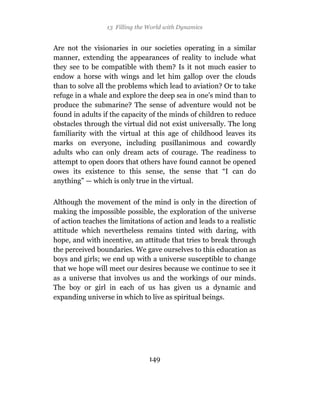 13 Filling the World with Dynamics


Are not the visionaries in our societies operating in a similar
manner, extending the appearances of reality to include what
they see to be compatible with them? Is it not much easier to
endow a horse with wings and let him gallop over the clouds
than to solve all the problems which lead to aviation? Or to take
refuge in a whale and explore the deep sea in one’s mind than to
produce the submarine? The sense of adventure would not be
found in adults if the capacity of the minds of children to reduce
obstacles through the virtual did not exist universally. The long
familiarity with the virtual at this age of childhood leaves its
marks on everyone, including pusillanimous and cowardly
adults who can only dream acts of courage. The readiness to
attempt to open doors that others have found cannot be opened
owes its existence to this sense, the sense that “I can do
anything” — which is only true in the virtual.

Although the movement of the mind is only in the direction of
making the impossible possible, the exploration of the universe
of action teaches the limitations of action and leads to a realistic
attitude which nevertheless remains tinted with daring, with
hope, and with incentive, an attitude that tries to break through
the perceived boundaries. We gave ourselves to this education as
boys and girls; we end up with a universe susceptible to change
that we hope will meet our desires because we continue to see it
as a universe that involves us and the workings of our minds.
The boy or girl in each of us has given us a dynamic and
expanding universe in which to live as spiritual beings.




                                149
 