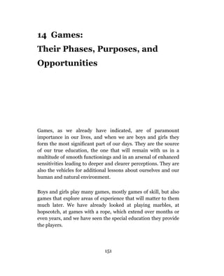 14 Games:
Their Phases, Purposes, and
Opportunities




Games, as we already have indicated, are of paramount
importance in our lives, and when we are boys and girls they
form the most significant part of our days. They are the source
of our true education, the one that will remain with us in a
multitude of smooth functionings and in an arsenal of enhanced
sensitivities leading to deeper and clearer perceptions. They are
also the vehicles for additional lessons about ourselves and our
human and natural environment.

Boys and girls play many games, mostly games of skill, but also
games that explore areas of experience that will matter to them
much later. We have already looked at playing marbles, at
hopscotch, at games with a rope, which extend over months or
even years, and we have seen the special education they provide
the players.




                              151
 