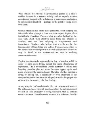 Part II
                         Of Boys and Girls

What strikes the student of spontaneous games is a child’s
sudden interest in a certain activity and an equally sudden
cessation of interest with, in between, a tremendous dedication
to the exercises involved — perhaps to the point of losing sleep
over them.

Official education has left to these games the job of carrying out
informally what perhaps it does not even suspect is part of an
individual’s education. Parents, who are often baffled by the
ease with which their children move from one interest to
another, may see their offspring as unsystematic and
inconsistent. Teachers who believe that schools are for the
transmission of knowledge and culture from one generation to
the next do not even suspect that the real education of each of us
may be found in the involvement we have in evolving
spontaneous games.

Playing spontaneously, apparently for fun, or learning a skill in
order to earn one’s living, reveal the same structuring of
experience. This is no accident. On the contrary, it tells us that
learning pervades play and must therefore appear again and
again whenever the games change. The aim, whether earning a
living or having fun, is secondary or even irrelevant to the
temporal sequence that must be adopted to attain the proper use
of oneself in the mastery of a functioning.

At any stage in one’s evolution in life, one uses oneself to meet
the unknown. Large or small questions about the unknown must
be met in their character of being unknown, that is, outside
one’s experience. How else could we meet the unknown than by



                               152
 