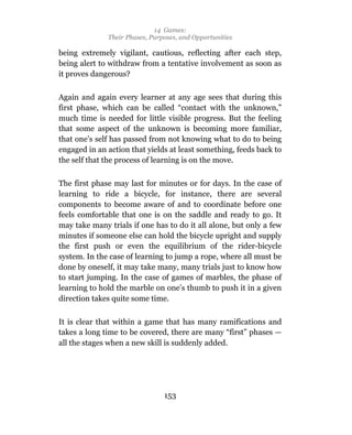 14 Games:
              Their Phases, Purposes, and Opportunities

being extremely vigilant, cautious, reflecting after each step,
being alert to withdraw from a tentative involvement as soon as
it proves dangerous?

Again and again every learner at any age sees that during this
first phase, which can be called “contact with the unknown,”
much time is needed for little visible progress. But the feeling
that some aspect of the unknown is becoming more familiar,
that one’s self has passed from not knowing what to do to being
engaged in an action that yields at least something, feeds back to
the self that the process of learning is on the move.

The first phase may last for minutes or for days. In the case of
learning to ride a bicycle, for instance, there are several
components to become aware of and to coordinate before one
feels comfortable that one is on the saddle and ready to go. It
may take many trials if one has to do it all alone, but only a few
minutes if someone else can hold the bicycle upright and supply
the first push or even the equilibrium of the rider-bicycle
system. In the case of learning to jump a rope, where all must be
done by oneself, it may take many, many trials just to know how
to start jumping. In the case of games of marbles, the phase of
learning to hold the marble on one’s thumb to push it in a given
direction takes quite some time.

It is clear that within a game that has many ramifications and
takes a long time to be covered, there are many “first” phases —
all the stages when a new skill is suddenly added.




                                153
 