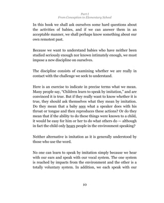 Part I
                From Conception to Elementary School

In this book we shall ask ourselves some hard questions about
the activities of babies, and if we can answer them in an
acceptable manner, we shall perhaps know something about our
own remotest past.

Because we want to understand babies who have neither been
studied seriously enough nor known intimately enough, we must
impose a new discipline on ourselves.

The discipline consists of examining whether we are really in
contact with the challenge we seek to understand.

Here is an exercise to indicate in precise terms what we mean.
Many people say, “Children learn to speak by imitation,” and are
convinced it is true. But if they really want to know whether it is
true, they should ask themselves what they mean by imitation.
Do they mean that a baby sees what a speaker does with his
throat or tongue and then reproduces these actions? Or do they
mean that if the ability to do these things were known to a child,
it would be easy for him or her to do what others do — although
in fact the child only hears people in the environment speaking?

Neither alternative is imitation as it is generally understood by
those who use the word.

No one can learn to speak by imitation simply because we hear
with our ears and speak with our vocal system. The one system
is reached by impacts from the environment and the other is a
totally voluntary system. In addition, we each speak with our



                                10
 
