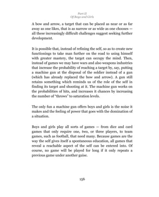 Part II
                          Of Boys and Girls

A bow and arrow, a target that can be placed as near or as far
away as one likes, that is as narrow or as wide as one chooses —
all these increasingly difficult challenges suggest seeking further
development.

It is possible that, instead of refining the self, so as to create new
functionings to take man further on the road to using himself
with greater mastery, the target can occupy the mind. Then,
instead of games we may have wars and also weapons industries
that increase the probability of reaching a target by, say, putting
a machine gun at the disposal of the soldier instead of a gun
(which has already replaced the bow and arrow). A gun still
retains something which reminds us of the role of the self in
finding its target and shooting at it. The machine gun works on
the probabilities of hits, and increases it chances by increasing
the number of “throws” to saturation levels.

The only fun a machine gun offers boys and girls is the noise it
makes and the feeling of power that goes with the domination of
a situation.

Boys and girls play all sorts of games — from dice and card
games that only require one, two, or three players, to team
games, such as football, that need many. Because games are the
way the self gives itself a spontaneous education, all games that
reveal a reachable aspect of the self can be entered into. Of
course, no game will be played for long if it only repeats a
previous game under another guise.




                                 156
 