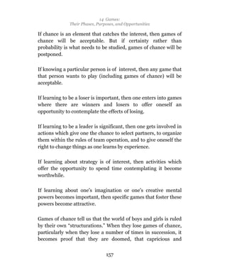 14 Games:
               Their Phases, Purposes, and Opportunities

If chance is an element that catches the interest, then games of
chance will be acceptable. But if certainty rather than
probability is what needs to be studied, games of chance will be
postponed.

If knowing a particular person is of interest, then any game that
that person wants to play (including games of chance) will be
acceptable.

If learning to be a loser is important, then one enters into games
where there are winners and losers to offer oneself an
opportunity to contemplate the effects of losing.

If learning to be a leader is significant, then one gets involved in
actions which give one the chance to select partners, to organize
them within the rules of team operation, and to give oneself the
right to change things as one learns by experience.

If learning about strategy is of interest, then activities which
offer the opportunity to spend time contemplating it become
worthwhile.

If learning about one’s imagination or one’s creative mental
powers becomes important, then specific games that foster these
powers become attractive.

Games of chance tell us that the world of boys and girls is ruled
by their own “structurations.” When they lose games of chance,
particularly when they lose a number of times in succession, it
becomes proof that they are doomed, that capricious and


                                 157
 