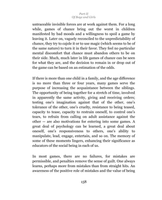 Part II
                         Of Boys and Girls

untraceable invisible forces are at work against them. For a long
while, games of chance bring out the worst in children
manifested by bad moods and a willingness to spoil a game by
leaving it. Later on, vaguely reconciled to the unpredictability of
chance, they try to cajole it or to use magic (which seems to be of
the same nature) to turn it in their favor. They feel no particular
mental discomfort that chance must abandon others to be on
their side. Much, much later in life games of chance can be seen
for what they are, and the decision to remain in or drop out of
the game can be based on an estimation of the odds.

If there is more than one child in a family, and the age difference
is no more than three or four years, many games serve the
purpose of increasing the acquaintance between the siblings.
The opportunity of being together for a stretch of time, involved
in apparently the same activity, giving and receiving orders;
testing one’s imagination against that of the other, one’s
tolerance of the other, one’s cruelty, resistance to being teased,
capacity to tease, capacity to restrain oneself, to control one’s
tears, to refrain from calling on adult assistance against the
other — are also motivations for entering into some games. A
great deal of psychology can be learned, a great deal about
oneself, one’s responsiveness to others, one’s ability to
manipulate, lead, engage, entertain, and so on. The memory of
some of these moments lingers, enhancing their significance as
educators of the social being in each of us.

In most games, there are no failures, for mistakes are
permissible, and penalties remove the sense of guilt. One always
learns, perhaps more from mistakes than from straight hits. An
awareness of the positive role of mistakes and the value of being


                               158
 