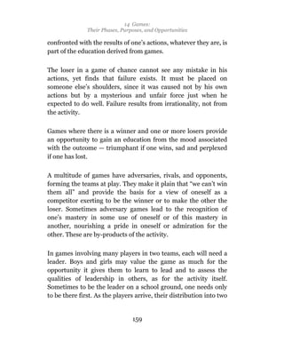14 Games:
               Their Phases, Purposes, and Opportunities

confronted with the results of one’s actions, whatever they are, is
part of the education derived from games.

The loser in a game of chance cannot see any mistake in his
actions, yet finds that failure exists. It must be placed on
someone else’s shoulders, since it was caused not by his own
actions but by a mysterious and unfair force just when he
expected to do well. Failure results from irrationality, not from
the activity.

Games where there is a winner and one or more losers provide
an opportunity to gain an education from the mood associated
with the outcome — triumphant if one wins, sad and perplexed
if one has lost.

A multitude of games have adversaries, rivals, and opponents,
forming the teams at play. They make it plain that “we can’t win
them all” and provide the basis for a view of oneself as a
competitor exerting to be the winner or to make the other the
loser. Sometimes adversary games lead to the recognition of
one’s mastery in some use of oneself or of this mastery in
another, nourishing a pride in oneself or admiration for the
other. These are by-products of the activity.

In games involving many players in two teams, each will need a
leader. Boys and girls may value the game as much for the
opportunity it gives them to learn to lead and to assess the
qualities of leadership in others, as for the activity itself.
Sometimes to be the leader on a school ground, one needs only
to be there first. As the players arrive, their distribution into two


                                 159
 