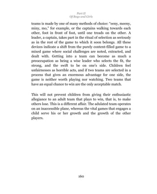 Part II
                          Of Boys and Girls

teams is made by one of many methods of choice: “eeny, meeny,
miny, mo,” for example, or the captains walking towards each
other, foot in front of foot, until one treads on the other. A
leader, a captain, takes part in the ritual of selection as seriously
as in the rest of the game to which it soon belongs. All these
devices indicate a shift from the purely content-filled game to a
mixed game where social challenges are noted, extracted, and
dealt with. Getting into a team can become as much a
preoccupation as being a wise leader who selects the fit, the
strong, and the swift to be on one’s side. Children feel
unfairnesses as horrible acts, and if two teams are selected in a
process that gives an enormous advantage for one side, the
game is neither worth playing nor watching. Two teams that
have an equal chance to win are the only acceptable match.

This will not prevent children from giving their enthusiastic
allegiance to an adult team that plays to win, that is, to make
others lose. This is a different affair. The adulated team operates
on an inaccessible plane, whereas the vital games that engages a
child serve his or her growth and the growth of the other
players.




                                160
 