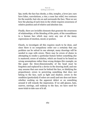 Part II
                          Of Boys and Girls

lips, teeth; the face has cheeks, a chin, temples, a lever jaw; ears
have lobes, convolutions, a rim; a nose has relief, two contours
for the nostrils; hair sits on and surrounds the face. Then we see
how the placing of each item in the whole requires awareness of
relative position and of relative and absolute size.

Finally, there are invisible elements that generate the awareness
of relationships, of the blending of the parts, of the resemblance
to a human face which may carry any one of the many
expressions of emotion, mood, or posture.

Clearly, to investigate all this requires much to be done, and
since there is no compulsory order nor a certainty that any
problem can be solved in one attempt, many drawings will be
needed to cope with errors. There may be errors of choice in
attempting to render a particular feature before something else
is mastered; errors of solution, which are found to be based on
wrong assumptions rather than wrong designs (for example, on
flat paper the three-dimensionality of the head must be
forgotten and replaced by a device in the drawing itself, and one
may assume that ears must be behind the face, so falsifying the
proportions); errors in perceiving something that does not
belong to the face, such as light and shadow; errors in the
rendition (particularly if colors are used) and one does not know
whether working on the apparent defect or on something
around it will remedy the impression. If we add glasses, hats,
scarves, earrings, and makeup to the face, we have need for
more trials to take care of it all.




                                162
 