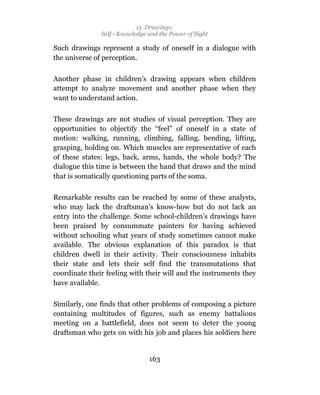 15 Drawings:
               Self—Knowledge and the Power of Sight

Such drawings represent a study of oneself in a dialogue with
the universe of perception.

Another phase in children’s drawing appears when children
attempt to analyze movement and another phase when they
want to understand action.

These drawings are not studies of visual perception. They are
opportunities to objectify the “feel” of oneself in a state of
motion: walking, running, climbing, falling, bending, lifting,
grasping, holding on. Which muscles are representative of each
of these states: legs, back, arms, hands, the whole body? The
dialogue this time is between the hand that draws and the mind
that is somatically questioning parts of the soma.

Remarkable results can be reached by some of these analysts,
who may lack the draftsman’s know-how but do not lack an
entry into the challenge. Some school-children’s drawings have
been praised by consummate painters for having achieved
without schooling what years of study sometimes cannot make
available. The obvious explanation of this paradox is that
children dwell in their activity. Their consciousness inhabits
their state and lets their self find the transmutations that
coordinate their feeling with their will and the instruments they
have available.

Similarly, one finds that other problems of composing a picture
containing multitudes of figures, such as enemy battalions
meeting on a battlefield, does not seem to deter the young
draftsman who gets on with his job and places his soldiers here


                               163
 