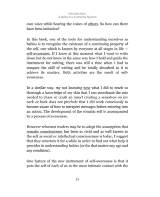 Introduction:
                     A Baby is a Learning System

own voice while hearing the voices of others. So how can there
have been imitation?

In this book, one of the tools for understanding ourselves as
babies is to recognize the existence of a continuing property of
the self, one which is known by everyone at all stages in life —
self-awareness. If I know at this moment what I want to write
down but do not know in the same way how I hold and guide the
instrument for writing, there was still a time when I had to
conquer the skill of writing and be totally absorbed in it to
achieve its mastery. Both activities are the result of self-
awareness.

In a similar way, my not knowing now what I did to reach so
thorough a knowledge of my skin that I can coordinate the acts
needed to chase or crush an insect creating a sensation on my
neck or back does not preclude that I did work consciously to
become aware of how to interpret messages before entering into
an action. The development of the somatic self is accompanied
by a process of awareness.

However reluctant readers may be to adopt the assumption that
somatic consciousness has been as vivid and as well known to
the self as social or intellectual consciousness is today, I suggest
that they entertain it for a while in order to find out what help it
provides in understanding babies (or for that matter any age and
any condition).

One feature of the new instrument of self-awareness is that it
puts the self of each of us in the most intimate contact with the


                                 11
 