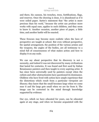 Part II
                         Of Boys and Girls

and there, his cannon, his trenches, trees, fortifications, flags,
and reserves. Once the drawing is done, it is abandoned as if it
were soiled paper. Sartre’s statement that “the artist is more
precious than his work,” because the artist can produce more
works with equal ease, applies to such children, and they seem
to know it. Another occasion, another piece of paper, a little
time, and another battle will be enacted.

These frescoes may become more realistic when the laws of
perspective are taught at school. But even without perspective,
the spatial arrangement, the position of the various armies and
the weapons, the angles of the bodies, are all testimony to a
mind full of consciousness of what makes action and how to
display it on any scale.

We can say about perspective that its discovery is not a
necessity, and indeed it was not discovered by many civilizations
that lasted for centuries. It was found and first used by Italian
Renaissance painters and then taught to every aspiring artist. It
has since been universally used by painters except when the
cubists and other abstractionists have questioned its dominance.
Children who have lived with action have ample experience that
the distortions which result from a particular viewpoint are
illusory; they know that the small becomes large when we come
near it and the large gets small when we are far from it. The
image can be corrected in the mind through knowledge
supported by evidence.

Our eye, which we have educated for years, can be educated
again at any stage, and when we become acquainted with the



                               164
 