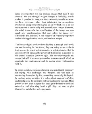 15 Drawings:
               Self—Knowledge and the Power of Sight

rules of perspective, we can produce images that take it into
account. We use thought to give images a flexibility, which
makes it possible to recognize that a drawing transforms what
we have perceived rather than catalogues our perceptions.
Practice in using perspective gives us an eye that sees it in the
environment as realistically as it sees colors or shapes. However,
the mind transcends this modification of the image and can
reach new transformations that may affect the image very
differently. For example, it can conceive of counter-perspective
and of mixing primitive, cubist, and realistic images.

The boys and girls we have been looking at through their work
are not investing in the future, they are using some available
instruments to reach self-knowledge, a self-knowledge that is
concerned with the analytic powers of their minds in relation to
the overall synthetic power of sight. The self-knowledge is not
an end in itself; it becomes yet another instrument with which to
dominate the environment and to master some relationships
with it.

In some societies, such an education was considered necessary
for coping with challenges and dangers, and was seen as
something demanded by life, something essentially biological.
In modern urban societies, it is only a short phase of one’s life,
and most people do not regret not having become painters. Most
people do not even suspect that they gave themselves such an
education and that they hold a gift they can use to give
themselves satisfaction and enjoyment.




                               165
 