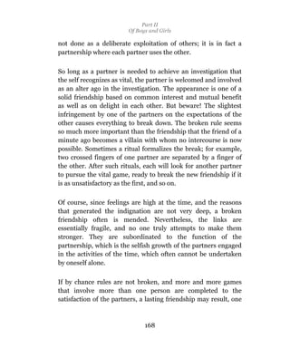 Part II
                         Of Boys and Girls

not done as a deliberate exploitation of others; it is in fact a
partnership where each partner uses the other.

So long as a partner is needed to achieve an investigation that
the self recognizes as vital, the partner is welcomed and involved
as an alter ago in the investigation. The appearance is one of a
solid friendship based on common interest and mutual benefit
as well as on delight in each other. But beware! The slightest
infringement by one of the partners on the expectations of the
other causes everything to break down. The broken rule seems
so much more important than the friendship that the friend of a
minute ago becomes a villain with whom no intercourse is now
possible. Sometimes a ritual formalizes the break; for example,
two crossed fingers of one partner are separated by a finger of
the other. After such rituals, each will look for another partner
to pursue the vital game, ready to break the new friendship if it
is as unsatisfactory as the first, and so on.

Of course, since feelings are high at the time, and the reasons
that generated the indignation are not very deep, a broken
friendship often is mended. Nevertheless, the links are
essentially fragile, and no one truly attempts to make them
stronger. They are subordinated to the function of the
partnership, which is the selfish growth of the partners engaged
in the activities of the time, which often cannot be undertaken
by oneself alone.

If by chance rules are not broken, and more and more games
that involve more than one person are completed to the
satisfaction of the partners, a lasting friendship may result, one



                               168
 