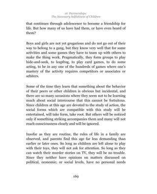 16 Partnerships:
                The Necessary Selfishness of Children

that continues through adolescence to become a friendship for
life. But how many of us have had them, or have even heard of
them?

Boys and girls are not yet gregarious and do not go out of their
way to belong to a gang, but they know very well that for some
activities and some games they have to team up with others to
make the thing work. Pragmatically, they form groups to play
hide-and-seek, to leapfrog, to play card games, to do some
acting, to be in any one of the hundreds of games where one’s
mastery of the activity requires competitors or associates or
arbiters.

Some of the time they learn that something about the behavior
of their peers or other children is obvious but incidental, and
there are so many occasions where they seem not to be learning
much about social intercourse that this cannot be fortuitous.
Since children at this age are devoted to the study of action, the
social forms which are compatible with this study will be
entertained, will take form, take root. But others will be noticed
only if something striking accompanies them and many will not
reach consciousness clearly and will be ignored.

Insofar as they are routine, the rules of life in a family are
observed, and parents find this age far less demanding than
earlier or later ones. So long as children are left alone to play
with their toys, they will not ask for attention. So long as they
can watch their murder stories on TV, they will be no trouble.
Since they neither have opinions on matters discussed on
political, economic, or social levels, have no personal needs



                                169
 