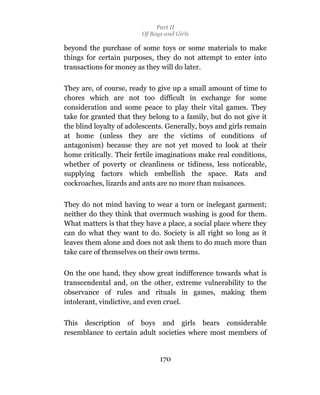 Part II
                         Of Boys and Girls

beyond the purchase of some toys or some materials to make
things for certain purposes, they do not attempt to enter into
transactions for money as they will do later.

They are, of course, ready to give up a small amount of time to
chores which are not too difficult in exchange for some
consideration and some peace to play their vital games. They
take for granted that they belong to a family, but do not give it
the blind loyalty of adolescents. Generally, boys and girls remain
at home (unless they are the victims of conditions of
antagonism) because they are not yet moved to look at their
home critically. Their fertile imaginations make real conditions,
whether of poverty or cleanliness or tidiness, less noticeable,
supplying factors which embellish the space. Rats and
cockroaches, lizards and ants are no more than nuisances.

They do not mind having to wear a torn or inelegant garment;
neither do they think that overmuch washing is good for them.
What matters is that they have a place, a social place where they
can do what they want to do. Society is all right so long as it
leaves them alone and does not ask them to do much more than
take care of themselves on their own terms.

On the one hand, they show great indifference towards what is
transcendental and, on the other, extreme vulnerability to the
observance of rules and rituals in games, making them
intolerant, vindictive, and even cruel.

This description of boys and girls bears considerable
resemblance to certain adult societies where most members of


                               170
 