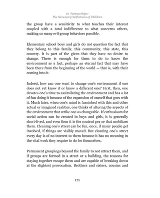 16 Partnerships:
                 The Necessary Selfishness of Children

the group have a sensitivity to what touches their interest
coupled with a total indifference to what concerns others,
making so many evil group behaviors possible.

Elementary school boys and girls do not question the fact that
they belong to this family, this community, this state, this
country. It is part of the given that they have no desire to
change. There is enough for them to do to know the
environment as a fact, perhaps an eternal fact that may have
been there from the beginning of the world — that is, with their
coming into it.

Indeed, how can one want to change one’s environment if one
does not yet know it or know a different one? First, then, one
devotes one’s time to assimilating the environment and has a lot
of fun doing it because of the expansion of oneself that goes with
it. Much later, when one’s mind is furnished with this and other
actual or imagined realities, one thinks of altering the aspects of
the environment that strike one as changeable. If enthusiasm for
social action can be created in boys and girls, it is generally
short-lived, and even then it is the content per se that mobilizes
them. Cleaning one’s street can be fun, once, if many people get
involved, if things are visibly moved. But cleaning one’s street
every day is of no interest to them because it has no meaning in
the vital work they require to do for themselves.

Permanent groupings beyond the family to not attract them, and
if groups are formed in a street or a building, the reasons for
staying together escape them and are capable of breaking down
at the slightest provocation. Brothers and sisters, cousins and



                                 171
 