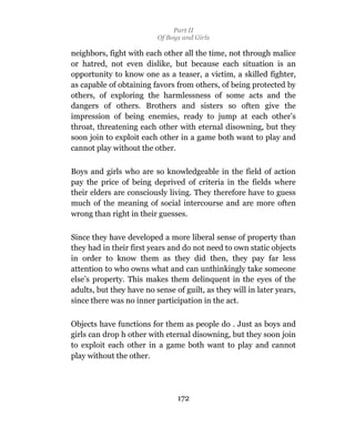 Part II
                          Of Boys and Girls

neighbors, fight with each other all the time, not through malice
or hatred, not even dislike, but because each situation is an
opportunity to know one as a teaser, a victim, a skilled fighter,
as capable of obtaining favors from others, of being protected by
others, of exploring the harmlessness of some acts and the
dangers of others. Brothers and sisters so often give the
impression of being enemies, ready to jump at each other’s
throat, threatening each other with eternal disowning, but they
soon join to exploit each other in a game both want to play and
cannot play without the other.

Boys and girls who are so knowledgeable in the field of action
pay the price of being deprived of criteria in the fields where
their elders are consciously living. They therefore have to guess
much of the meaning of social intercourse and are more often
wrong than right in their guesses.

Since they have developed a more liberal sense of property than
they had in their first years and do not need to own static objects
in order to know them as they did then, they pay far less
attention to who owns what and can unthinkingly take someone
else’s property. This makes them delinquent in the eyes of the
adults, but they have no sense of guilt, as they will in later years,
since there was no inner participation in the act.

Objects have functions for them as people do . Just as boys and
girls can drop h other with eternal disowning, but they soon join
to exploit each other in a game both want to play and cannot
play without the other.




                                172
 