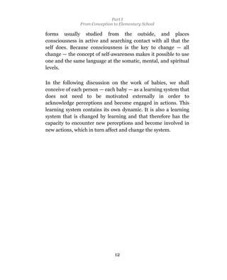 Part I
               From Conception to Elementary School

forms usually studied from the outside, and places
consciousness in active and searching contact with all that the
self does. Because consciousness is the key to change — all
change — the concept of self-awareness makes it possible to use
one and the same language at the somatic, mental, and spiritual
levels.

In the following discussion on the work of babies, we shall
conceive of each person — each baby — as a learning system that
does not need to be motivated externally in order to
acknowledge perceptions and become engaged in actions. This
learning system contains its own dynamic. It is also a learning
system that is changed by learning and that therefore has the
capacity to encounter new perceptions and become involved in
new actions, which in turn affect and change the system.




                               12
 