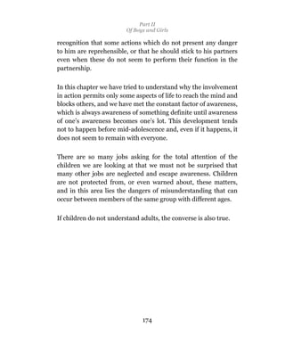Part II
                         Of Boys and Girls

recognition that some actions which do not present any danger
to him are reprehensible, or that he should stick to his partners
even when these do not seem to perform their function in the
partnership.

In this chapter we have tried to understand why the involvement
in action permits only some aspects of life to reach the mind and
blocks others, and we have met the constant factor of awareness,
which is always awareness of something definite until awareness
of one’s awareness becomes one’s lot. This development tends
not to happen before mid-adolescence and, even if it happens, it
does not seem to remain with everyone.

There are so many jobs asking for the total attention of the
children we are looking at that we must not be surprised that
many other jobs are neglected and escape awareness. Children
are not protected from, or even warned about, these matters,
and in this area lies the dangers of misunderstanding that can
occur between members of the same group with different ages.


If children do not understand adults, the converse is also true.




                               174
 
