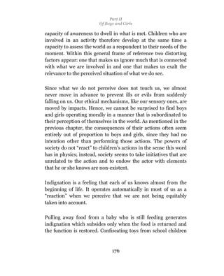 Part II
                         Of Boys and Girls

capacity of awareness to dwell in what is met. Children who are
involved in an activity therefore develop at the same time a
capacity to assess the world as a respondent to their needs of the
moment. Within this general frame of reference two distorting
factors appear: one that makes us ignore much that is connected
with what we are involved in and one that makes us exalt the
relevance to the perceived situation of what we do see.

Since what we do not perceive does not touch us, we almost
never move in advance to prevent ills or evils from suddenly
falling on us. Our ethical mechanisms, like our sensory ones, are
moved by impacts. Hence, we cannot be surprised to find boys
and girls operating morally in a manner that is subordinated to
their perception of themselves in the world. As mentioned in the
previous chapter, the consequences of their actions often seem
entirely out of proportion to boys and girls, since they had no
intention other than performing those actions. The powers of
society do not “react” to children’s actions in the sense this word
has in physics; instead, society seems to take initiatives that are
unrelated to the action and to endow the actor with elements
that he or she knows are non-existent.

Indignation is a feeling that each of us knows almost from the
beginning of life. It operates automatically in most of us as a
“reaction” when we perceive that we are not being equitably
taken into account.

Pulling away food from a baby who is still feeding generates
indignation which subsides only when the food is returned and
the function is restored. Confiscating toys from school children



                               176
 
