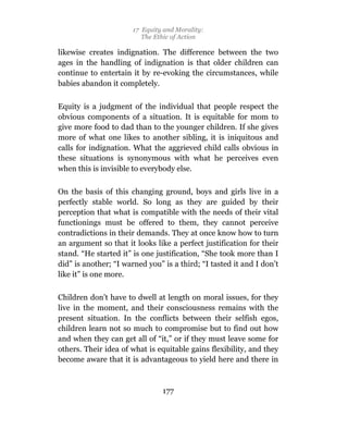 17 Equity and Morality:
                          The Ethic of Action

likewise creates indignation. The difference between the two
ages in the handling of indignation is that older children can
continue to entertain it by re-evoking the circumstances, while
babies abandon it completely.

Equity is a judgment of the individual that people respect the
obvious components of a situation. It is equitable for mom to
give more food to dad than to the younger children. If she gives
more of what one likes to another sibling, it is iniquitous and
calls for indignation. What the aggrieved child calls obvious in
these situations is synonymous with what he perceives even
when this is invisible to everybody else.

On the basis of this changing ground, boys and girls live in a
perfectly stable world. So long as they are guided by their
perception that what is compatible with the needs of their vital
functionings must be offered to them, they cannot perceive
contradictions in their demands. They at once know how to turn
an argument so that it looks like a perfect justification for their
stand. “He started it” is one justification, “She took more than I
did” is another; “I warned you” is a third; “I tasted it and I don’t
like it” is one more.

Children don’t have to dwell at length on moral issues, for they
live in the moment, and their consciousness remains with the
present situation. In the conflicts between their selfish egos,
children learn not so much to compromise but to find out how
and when they can get all of “it,” or if they must leave some for
others. Their idea of what is equitable gains flexibility, and they
become aware that it is advantageous to yield here and there in



                                177
 
