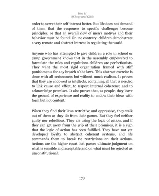 Part II
                         Of Boys and Girls

order to serve their self-interest better. But life does not demand
of them that the responses to specific challenges become
principles, or that an overall view of men’s motives and their
behavior must be found. On the contrary, children demonstrate
a very remote and abstract interest in regulating the world.

Anyone who has attempted to give children a role in school or
camp government knows that in the assembly empowered to
formulate the rules and regulations children are perfectionists.
They want the most rigid organization framed with stiff
punishments for any breach of the laws. This abstract exercise is
done with all seriousness but without much realism. It proves
that they are endowed as intellects, containing all that is needed
to link cause and effect, to respect internal coherence and to
acknowledge premises. It also proves that, as people, they leave
the ground of experience and reality to endow their ideas with
form but not content.

When they find their laws restrictive and oppressive, they walk
out of them as they do from their games. But they feel neither
guilty nor rebellious. They are using the logic of action, and if
they can get away from the grip of their promises, it is a sign
that the logic of action has been fulfilled. They have not yet
developed loyalty to abstract coherent systems, and life
commands them to break the restrictions on their actions.
Actions are the higher court that passes ultimate judgment on
what is sensible and acceptable and on what must be rejected as
unconstitutional.




                               178
 