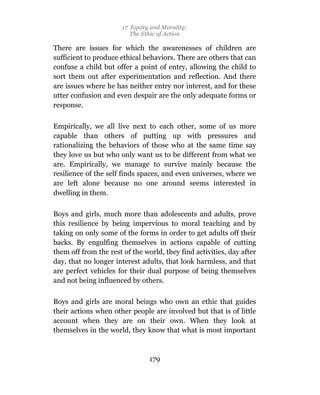 17 Equity and Morality:
                          The Ethic of Action

There are issues for which the awarenesses of children are
sufficient to produce ethical behaviors. There are others that can
confuse a child but offer a point of entry, allowing the child to
sort them out after experimentation and reflection. And there
are issues where he has neither entry nor interest, and for these
utter confusion and even despair are the only adequate forms or
response.

Empirically, we all live next to each other, some of us more
capable than others of putting up with pressures and
rationalizing the behaviors of those who at the same time say
they love us but who only want us to be different from what we
are. Empirically, we manage to survive mainly because the
resilience of the self finds spaces, and even universes, where we
are left alone because no one around seems interested in
dwelling in them.

Boys and girls, much more than adolescents and adults, prove
this resilience by being impervious to moral teaching and by
taking on only some of the forms in order to get adults off their
backs. By engulfing themselves in actions capable of cutting
them off from the rest of the world, they find activities, day after
day, that no longer interest adults, that look harmless, and that
are perfect vehicles for their dual purpose of being themselves
and not being influenced by others.

Boys and girls are moral beings who own an ethic that guides
their actions when other people are involved but that is of little
account when they are on their own. When they look at
themselves in the world, they know that what is most important



                                179
 