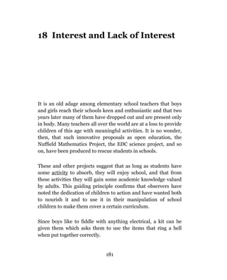 18 Interest and Lack of Interest




It is an old adage among elementary school teachers that boys
and girls reach their schools keen and enthusiastic and that two
years later many of them have dropped out and are present only
in body. Many teachers all over the world are at a loss to provide
children of this age with meaningful activities. It is no wonder,
then, that such innovative proposals as open education, the
Nuffield Mathematics Project, the EDC science project, and so
on, have been produced to rescue students in schools.

These and other projects suggest that as long as students have
some activity to absorb, they will enjoy school, and that from
these activities they will gain some academic knowledge valued
by adults. This guiding principle confirms that observers have
noted the dedication of children to action and have wanted both
to nourish it and to use it in their manipulation of school
children to make them cover a certain curriculum.

Since boys like to fiddle with anything electrical, a kit can be
given them which asks them to use the items that ring a bell
when put together correctly.


                               181
 