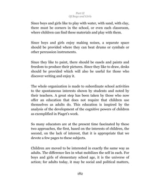 Part II
                         Of Boys and Girls

Since boys and girls like to play with water, with sand, with clay,
there must be corners in the school, or even each classroom,
where children can find these materials and play with them.

Since boys and girls enjoy making noises, a separate space
should be provided where they can beat drums or cymbals or
other percussion instruments.

Since they like to paint, there should be easels and paints and
freedom to produce their pictures. Since they like to draw, desks
should be provided which will also be useful for those who
discover writing and enjoy it.

The whole organization is made to subordinate school activities
to the spontaneous interests shown by students and noted by
their teachers. A great step has been taken by those who now
offer an education that does not require that children use
themselves as adults do. This education is inspired by the
analysis of the development of the cognitive powers of children
as exemplified in Piaget’s work.

So many educators are at the present time fascinated by these
two approaches, the first, based on the interests of children, the
second, on the lack of interest, that it is appropriate that we
devote a few pages to these subjects.

Children are moved to be interested in exactly the same way as
adults. The difference lies in what mobilizes the self in each. For
boys and girls of elementary school age, it is the universe of
action; for adults today, it may be social and political matters,


                               182
 