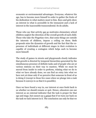 18 Interest and Lack of Interest


economic or environmental advantages. Everyone, whatever his
age, has to become more himself in order to gather the fruits of
his dedication to what matters most to him. Boys and girls show
an interest in what is accessible in the immanent and a lack of
interest in the inaccessible transcendental. So do adults.

Those who say that activity per se motivates elementary school
children neglect the direction of the overall growth of each child.
Those who take the Piagetian view, that some things are outside
the interests of children, impose a ceiling on them. Both
proposals miss the dynamics of growth and the fact that the co-
presence of individuals at different stages in their evolution is
capable of creating a contagion which helps each to become
more himself.

The study of games in streets and playgrounds clearly indicates
that growth is directed by temporal hierarchies generated by the
simultaneous presence of definite tasks and of people who are at
various stations on their way to mastery. While we must be
moved from inside in order to perform, relating what we do to
what we have already done, we can find an entry into what we
have not yet done only if we perceive that someone in front of us
is doing it (except in those few cases when we plunge into a task
because it conveys to us that it is possible).

Once we have found a way in, our interest at once feeds back to
us whether we should remain or quit. Hence, educators can use
interest as an external indicator that the task is proper for that
age and stage, but cannot say a priori that if we turn our back on
the task we lack interest in it. The conclusion can only be that we



                                183
 