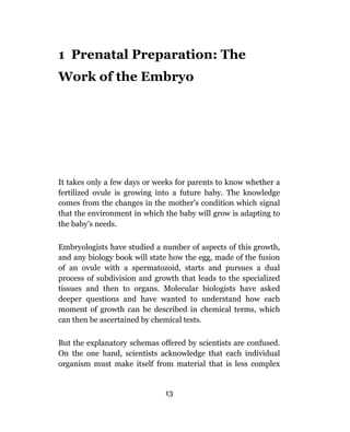 1 Prenatal Preparation: The
Work of the Embryo




It takes only a few days or weeks for parents to know whether a
fertilized ovule is growing into a future baby. The knowledge
comes from the changes in the mother’s condition which signal
that the environment in which the baby will grow is adapting to
the baby’s needs.

Embryologists have studied a number of aspects of this growth,
and any biology book will state how the egg, made of the fusion
of an ovule with a spermatozoid, starts and pursues a dual
process of subdivision and growth that leads to the specialized
tissues and then to organs. Molecular biologists have asked
deeper questions and have wanted to understand how each
moment of growth can be described in chemical terms, which
can then be ascertained by chemical tests.

But the explanatory schemas offered by scientists are confused.
On the one hand, scientists acknowledge that each individual
organism must make itself from material that is less complex


                              13
 