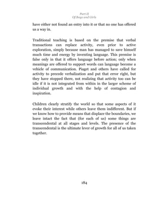 Part II
                         Of Boys and Girls

have either not found an entry into it or that no one has offered
us a way in.

Traditional teaching is based on the premise that verbal
transactions can replace activity, even prior to active
exploration, simply because man has managed to save himself
much time and energy by inventing language. This premise is
false only in that it offers language before action; only when
meanings are offered to support words can language become a
vehicle of communication. Piaget and others have called for
activity to precede verbalization and put that error right, but
they have stopped there, not realizing that activity too can be
idle if it is not integrated from within in the larger scheme of
individual growth and with the help of contagion and
inspiration.

Children clearly stratify the world so that some aspects of it
evoke their interest while others leave them indifferent. But if
we know how to provide means that displace the boundaries, we
leave intact the fact that (for each of us) some things are
transcendental at all stages and levels. The presence of the
transcendental is the ultimate lever of growth for all of us taken
together.




                               184
 