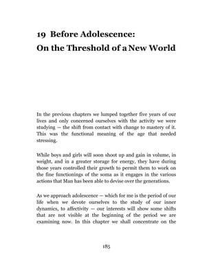 19 Before Adolescence:
On the Threshold of a New World




In the previous chapters we lumped together five years of our
lives and only concerned ourselves with the activity we were
studying — the shift from contact with change to mastery of it.
This was the functional meaning of the age that needed
stressing.

While boys and girls will soon shoot up and gain in volume, in
weight, and in a greater storage for energy, they have during
those years controlled their growth to permit them to work on
the fine functionings of the soma as it engages in the various
actions that Man has been able to devise over the generations.

As we approach adolescence — which for me is the period of our
life when we devote ourselves to the study of our inner
dynamics, to affectivity — our interests will show some shifts
that are not visible at the beginning of the period we are
examining now. In this chapter we shall concentrate on the




                             185
 