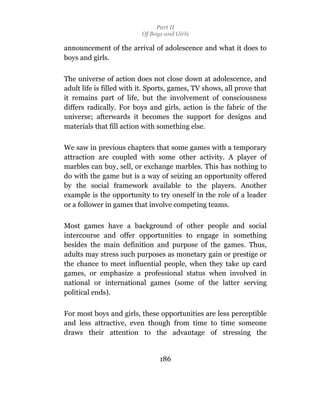 Part II
                          Of Boys and Girls

announcement of the arrival of adolescence and what it does to
boys and girls.

The universe of action does not close down at adolescence, and
adult life is filled with it. Sports, games, TV shows, all prove that
it remains part of life, but the involvement of consciousness
differs radically. For boys and girls, action is the fabric of the
universe; afterwards it becomes the support for designs and
materials that fill action with something else.

We saw in previous chapters that some games with a temporary
attraction are coupled with some other activity. A player of
marbles can buy, sell, or exchange marbles. This has nothing to
do with the game but is a way of seizing an opportunity offered
by the social framework available to the players. Another
example is the opportunity to try oneself in the role of a leader
or a follower in games that involve competing teams.

Most games have a background of other people and social
intercourse and offer opportunities to engage in something
besides the main definition and purpose of the games. Thus,
adults may stress such purposes as monetary gain or prestige or
the chance to meet influential people, when they take up card
games, or emphasize a professional status when involved in
national or international games (some of the latter serving
political ends).

For most boys and girls, these opportunities are less perceptible
and less attractive, even though from time to time someone
draws their attention to the advantage of stressing the


                                186
 