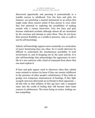 19 Before Adolescence:
                   On the Threshold of a New World

discovered opportunity and pursuing it systematically to a
notable success in adulthood. Very few boys and girls, for
instance, see practicing a musical instrument as an action that
might make them concert artists if they pursue it, even when
they feel attracted to exploring the possibilities of making
sounds with a certain know-how. Very few boys and girls
become celebrated acrobats although almost all are fascinated
by the exercises and attempt to enter them. They do not know
their present flexibility as a wealth to preserve, only as a gift to
use for self-knowledge.

Indeed, self-knowledge appears more constantly as a motivation
of man’s functioning than any other, for it would otherwise be
difficult to understand the simultaneous possibility of total
involvement in, and of dropping out of, the same activity. It is
also self-knowledge that acknowledges the appearance in one’s
life of a new universe with a kind of command from above that
one must explore it.

If boys and girls appear cruel to observers when they submit
some animals to torture (to know if they can remain indifferent
in the presence of other people’s misfortunes), if they hold no
grudge over temporary mistreatment of beatings, if they fight
savagely and soon afterwards act as friends to their opponents —
all this tells us that children of this age have only a marginal
entry into the world of feeling that will become their main
concern in adolescence. The stress being on action, feelings are
less compelling.




                                187
 