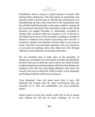 Part II
                          Of Boys and Girls

Nonetheless, there is always a certain amount of contact with
feeling before adolescence. The self creates its sensitivities and
perceives what is forced upon it. But the key involvement is in
subordinating all that comes from life to the requirement that
the self link itself functionally to the outer world by creating all
the instruments that lead to the domination of the world. Social
elements are judged favorably or unfavorably according to
whether they cooperate with one’s project or not. A divorce in
the family can be more or less traumatic according to whether it
reduces or enhances one’s chance of pursuing one’s own life. A
removal to another town likewise. Social events are not seen as
social, with their own particular dynamics; they are nuisances,
or not much of anything, unless they affect one’s life, through
reflection or the cultivation of existing sensitivities.

We can therefore look at both sides of the boundary of
adolescence and define the areas before and after the threshold:
the first is the one in which the need to know the world of action
is still predominant, touched perhaps with hints that feelings are
winking at the self and encouraging flirtation with them; the
second is the one in which the world of action is less dominant
and feelings definitely solicit one’s awareness.

“Less dominant” does not mean more than it says: still
dominant but leaving room for other involvements that can
encroach on it. This was unthinkable, not even permitted,
earlier.

Action seems to stress the outside world, but in fact it cannot
exist without the self and its inner workings. So we are



                                188
 