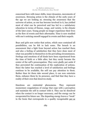 19 Before Adolescence:
                  On the Threshold of a New World

concerned here with inner shifts, inner dynamics, movements of
awareness. Stressing action is the climate of the early years of
the age we are looking at; stressing the awareness that the
universe of action, as one has become involved in it, has yielded
most of what can be perceived and has led to a satisfactory
education in terms of finesse, range, and variety, is the climate
of the later years. Young people no longer experience their lives
as the flow of events and their aftermaths. Time is now studded
with one’s noticing oneself engaged in events and their sequels.

Boys and girls now notice that action, which once contained all
possibilities, can be felt to lack some. The breach is an
assessment that a light from beyond action has reached them
and also a feeling of satisfaction that they have done most of
what was possible to themselves in the prevailing circumstances.
Feelings and emotions of all kinds have been experienced from
the time of birth or a little after, but they rarely became the
center of the self’s preoccupation. They were gladly put aside if
they prevented the continuation of the exploration of actions.
Since the latter has reached a level of satisfaction and feelings
continue to be available, the self can pay attention to them.
Rather than let them take second place, it can now entertain
them, enhance them by its presence, and find that they have a
reality of their own that deserves study.

Emotions are existential phenomena. They represent
momentary coagulations of energy that cope with a perception
and maintain the self in contact with it. They can be dissolved
when the contact is no longer necessary, and the energy can be
recuperated for future use. The departing energy leaves a “track”
in the brain that corresponds to a quality recognizable per se


                               189
 