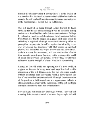 Part II
                         Of Boys and Girls

beyond the quantity which it accompanied. It is the quality of
the emotion that persist after the emotion itself is dissolved that
permits the self to classify emotions and to form a new category
in the functionings of the self that we call feelings.

The self involved in living through action learned to favor
virtuality for its ease and accuracy; it will do the same during
adolescence. It will deliberately shift from emotions to feelings
by enhancing emotions and drawing out the dynamics of feeling
from them. For this to happen an a priori shift from action to
affectivity is required. Although action and affectivity differ by
perceptible components, the self recognizes that virtuality is the
way of working that increases yield, that speeds up spiritual
growth, that makes the boy or girl explore the next layer of life.
Actions are now less numerous, and the examination of what
they mean to oneself more frequent. In the beginning the world
of action still provides the material for brooding, for affective
reflection, but the total gift of oneself to action is now missing.

Clearly, as the self intuits the opening up of a new world, it
triggers an interest in being more and more involved in this
expression of the self. Since, again, this can take place largely
without assistance from the outside world, a new phase in the
life of the individual announces itself. Although the momentum
of the previous activities continues and appearances indicate a
still dominant continuity in the expressions of the self, the truth
is that an irreversible trend has been launched.

Boys and girls will meet new challenges within. They will feel
that they differ more from each other than they thought and will



                               190
 