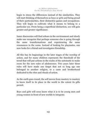 19 Before Adolescence:
                  On the Threshold of a New World

begin to stress the differences instead of the similarities. They
will start thinking of themselves as boys or girls and being proud
of their particularities, their distinctive games and occupations.
They will begin to cultivate what it means to belong to a
particular sex. From being a superficial distinction, sex will gain
greater and greater significance.

Inner discoveries will find echoes in the environment and slowly
make one recognize that perhaps someone else is going through
the same transformations and experiencing the same
resonances in the soma. Instead of looking for playmates, one
now looks for a friend and investigates friendship.

All this has its beginnings in the later stages of the worship of
action, and for many children represents the threshold of the
trend that will put actions in the realm of the automatic to make
room for the new rules of adolescence. Two years later these
rules will have made one forget that not so long ago one
belonged to another religion, to a caste and brotherhood
dedicated to the rites and rituals of action.

As the earth goes round, the self moves from mastery to mastery
to know itself in its place in the world to the extent its gifts
permit.

Boys and girls will soon know what it is to be young men and
young women in front of new worlds to integrate.




                               191
 