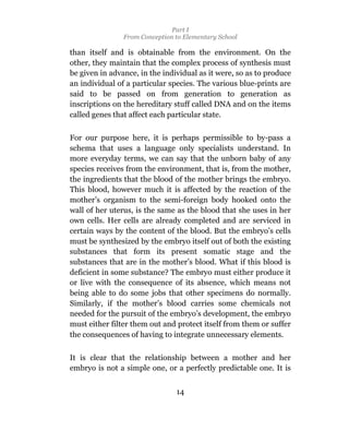 Part I
                From Conception to Elementary School

than itself and is obtainable from the environment. On the
other, they maintain that the complex process of synthesis must
be given in advance, in the individual as it were, so as to produce
an individual of a particular species. The various blue-prints are
said to be passed on from generation to generation as
inscriptions on the hereditary stuff called DNA and on the items
called genes that affect each particular state.

For our purpose here, it is perhaps permissible to by-pass a
schema that uses a language only specialists understand. In
more everyday terms, we can say that the unborn baby of any
species receives from the environment, that is, from the mother,
the ingredients that the blood of the mother brings the embryo.
This blood, however much it is affected by the reaction of the
mother’s organism to the semi-foreign body hooked onto the
wall of her uterus, is the same as the blood that she uses in her
own cells. Her cells are already completed and are serviced in
certain ways by the content of the blood. But the embryo’s cells
must be synthesized by the embryo itself out of both the existing
substances that form its present somatic stage and the
substances that are in the mother’s blood. What if this blood is
deficient in some substance? The embryo must either produce it
or live with the consequence of its absence, which means not
being able to do some jobs that other specimens do normally.
Similarly, if the mother’s blood carries some chemicals not
needed for the pursuit of the embryo’s development, the embryo
must either filter them out and protect itself from them or suffer
the consequences of having to integrate unnecessary elements.

It is clear that the relationship between a mother and her
embryo is not a simple one, or a perfectly predictable one. It is


                                14
 
