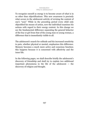 Introduction:
                       What is Adolescence?

To recognize oneself as energy is to become aware of what is in
us other than objectifications. This new awareness is precisely
what occurs in the adolescent activity of revising the content of
one’s “soul.” While in the preceding period every child only
objectified his means of action, now the individual examines his
actions with regard to their energy content. In this change we
see the fundamental difference separating the general behavior
of the boy or girl from that of the young man or young woman, a
difference that is immediately visible to all.

The adolescent’s search for solitude and his increased sensitivity
to pain, whether physical or mental, emphasizes this difference.
Memory becomes a much more active and conscious function;
this happens because it is concerned with affectivity and the
inner life.

In the following pages, we shall describe briefly the adolescent’s
discovery of friendship and shall try to explain two additional
important phenomena in the life of the adolescent — the
discovery of religion and thought.




                               197
 