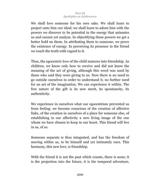 Part III
                      Spotlights on Adolescence

We shall love someone for his own sake. We shall learn to
project onto him our ideal; we shall learn to adorn him with the
powers we discover to be potential in the energy that animates
us and cannot yet analyze. In objectifying these powers we get a
better hold on them. In attributing them to someone, we prove
the existence of energy. In perceiving its presence in the friend
we reach the truth with regard to it.

Thus, the egocentric love of the child matures into friendship. As
children, we know only how to receive and did not know the
meaning of the act of giving, although this word was used by
those who said they were giving to us. Now there is no need to
go outside ourselves in order to understand it, no further need
for an act of the imagination. We can experience it within. The
free nature of the gift is its new merit, its spontaneity, its
authenticity.

We experience in ourselves what our egocentrism prevented us
from feeling: we become conscious of the creation of affective
links, of the creation in ourselves of a place for someone else, of
establishing in our affectivity a new living image of the one
whom we have chosen to keep in our heart. This friend will live
in us, of us.

Someone separate is thus integrated, and has the freedom of
moving within us, to be himself and yet intimately ours. This
harmony, this new love, is friendship.

With the friend it is not the past which counts, there is none; it
is the projection into the future, it is the temporal adventure,


                                200
 