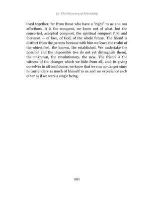 20 The Discovery of Friendship


lived together, far from those who have a “right” to us and our
affections. It is the conquest, we know not of what, but the
concerted, accepted conquest, the spiritual conquest first and
foremost — of love, of God, of the whole future. The friend is
distinct from the parents because with him we leave the realm of
the objectified, the known, the established. We undertake the
possible and the impossible (we do not yet distinguish them),
the unknown, the revolutionary, the new. The friend is the
witness of the changes which we hide from all, and, in giving
ourselves in all confidence, we know that we run no danger since
he surrenders as much of himself to us and we experience each
other as if we were a single being.




                              201
 